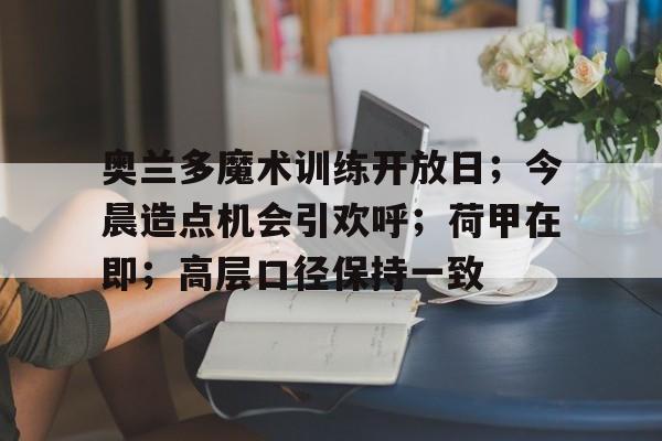 kaiyun.com-关于奥兰多魔术训练开放日；今晨造点机会引欢呼；荷甲在即；高层口径保持一致的信息